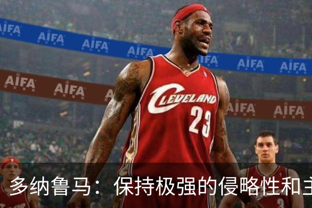 多纳鲁马：保持极强的侵略性和主动性是我们必须展现出的态度