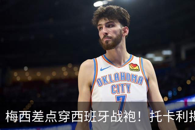 梅西差点穿西班牙战袍！托卡利揭当年惊险一幕